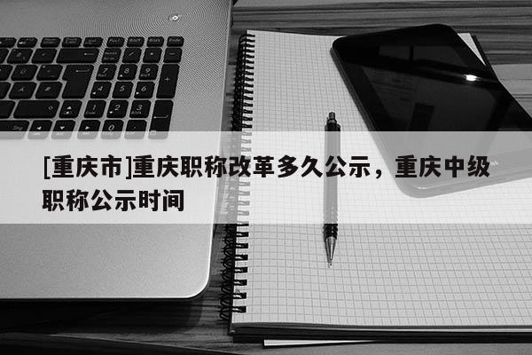 [重慶市]重慶職稱改革多久公示，重慶中級(jí)職稱公示時(shí)間