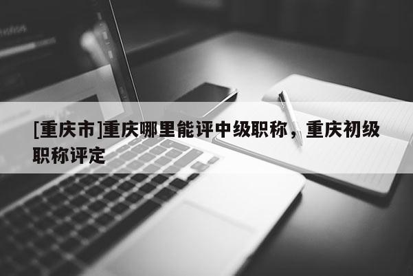 [重慶市]重慶哪里能評中級職稱，重慶初級職稱評定