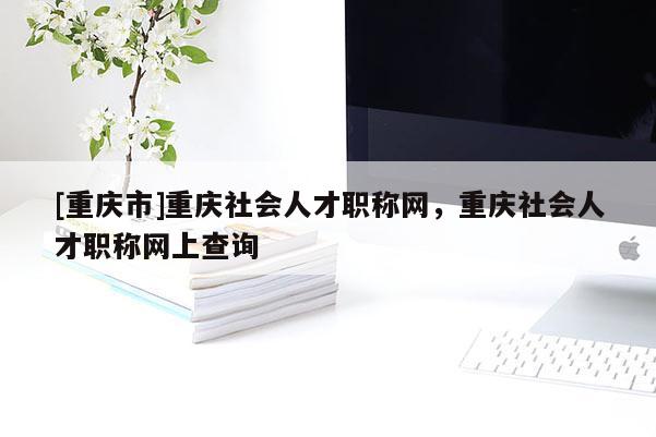 [重慶市]重慶社會人才職稱網，重慶社會人才職稱網上查詢