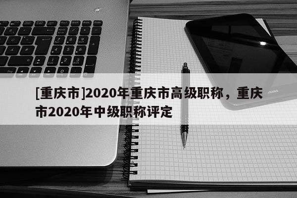 [重慶市]2020年重慶市高級職稱，重慶市2020年中級職稱評定