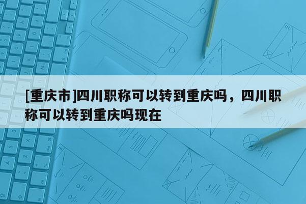 [重慶市]四川職稱可以轉(zhuǎn)到重慶嗎，四川職稱可以轉(zhuǎn)到重慶嗎現(xiàn)在