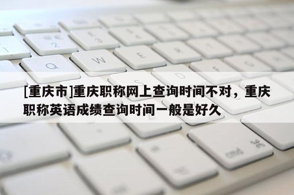 [重慶市]重慶職稱網(wǎng)上查詢時間不對，重慶職稱英語成績查詢時間一般是好久