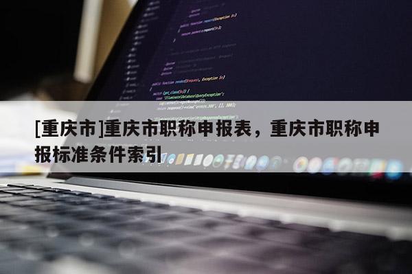 [重慶市]重慶市職稱申報表，重慶市職稱申報標準條件索引