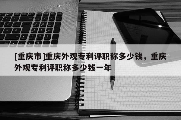 [重慶市]重慶外觀專利評職稱多少錢，重慶外觀專利評職稱多少錢一年