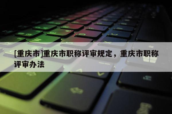 [重慶市]重慶市職稱評審規定，重慶市職稱評審辦法
