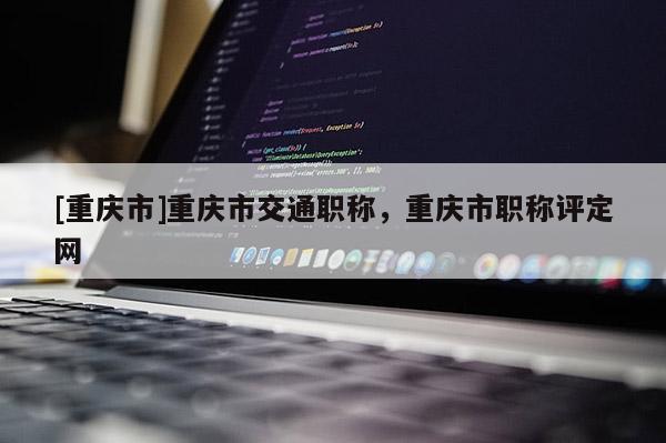 [重慶市]重慶市交通職稱，重慶市職稱評定網