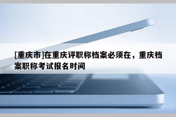 [重慶市]在重慶評職稱檔案必須在，重慶檔案職稱考試報名時間