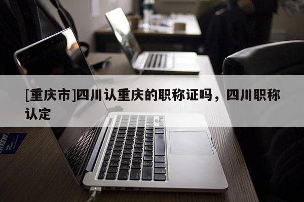 [重慶市]四川認重慶的職稱證嗎，四川職稱認定