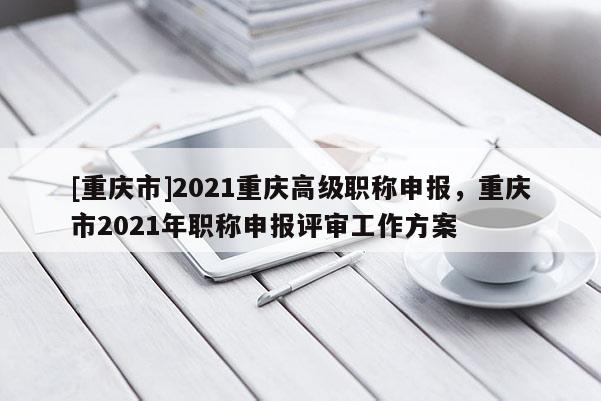 [重慶市]2021重慶高級職稱申報，重慶市2021年職稱申報評審工作方案