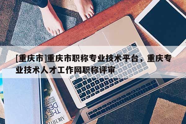 [重慶市]重慶市職稱專業技術平臺，重慶專業技術人才工作網職稱評審