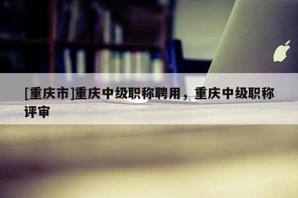 [重慶市]重慶中級職稱聘用，重慶中級職稱評審
