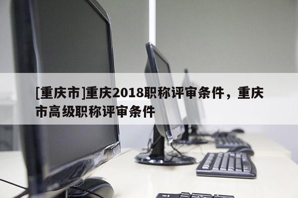 [重慶市]重慶2018職稱評審條件，重慶市高級職稱評審條件