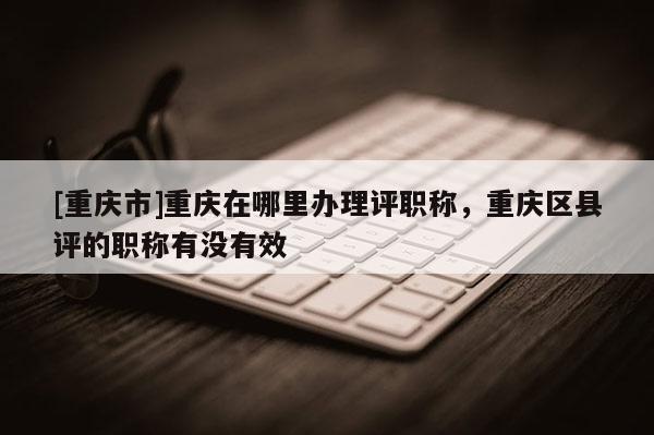 [重慶市]重慶在哪里辦理評職稱，重慶區縣評的職稱有沒有效