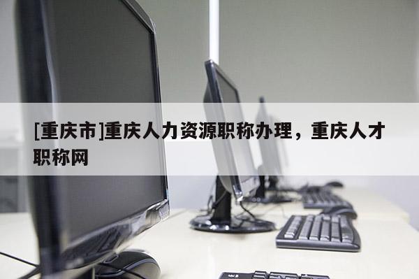 [重慶市]重慶人力資源職稱辦理，重慶人才職稱網