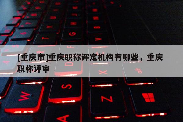 [重慶市]重慶職稱評(píng)定機(jī)構(gòu)有哪些，重慶 職稱評(píng)審