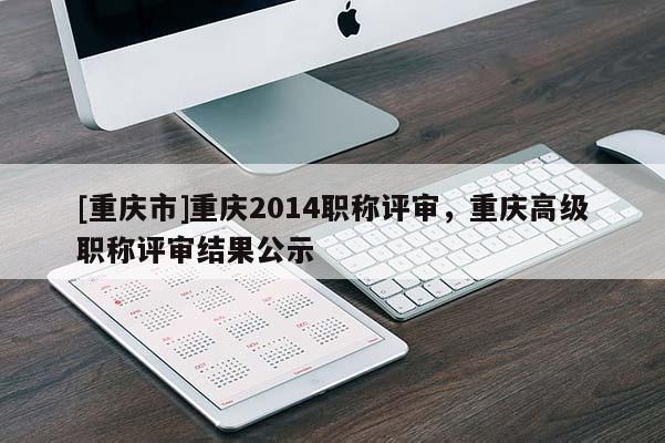 [重慶市]重慶2014職稱評審，重慶高級職稱評審結(jié)果公示
