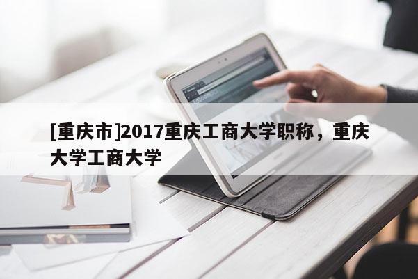 [重慶市]2017重慶工商大學(xué)職稱，重慶大學(xué)工商大學(xué)