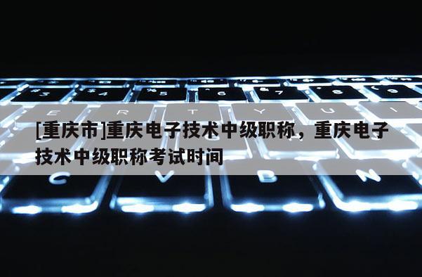 [重慶市]重慶電子技術(shù)中級(jí)職稱，重慶電子技術(shù)中級(jí)職稱考試時(shí)間