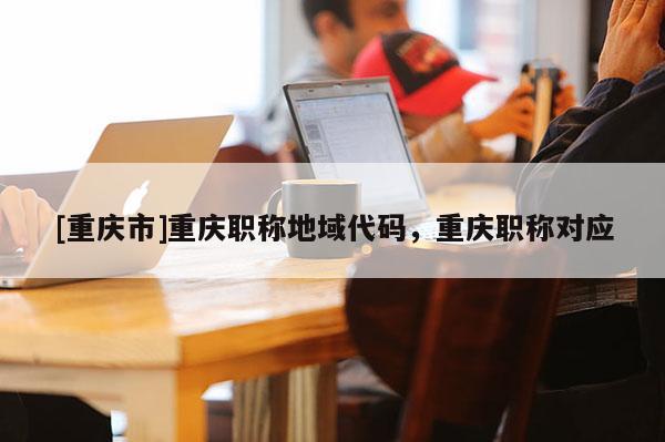 [重慶市]重慶職稱地域代碼，重慶職稱對應(yīng)