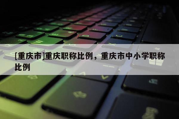 [重慶市]重慶職稱比例，重慶市中小學(xué)職稱比例