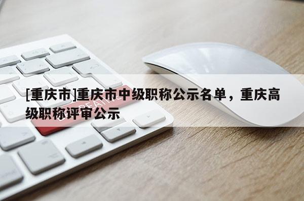 [重慶市]重慶市中級職稱公示名單，重慶高級職稱評審公示