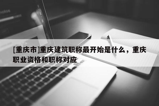 [重慶市]重慶建筑職稱最開(kāi)始是什么，重慶職業(yè)資格和職稱對(duì)應(yīng)