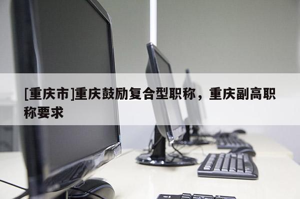 [重慶市]重慶鼓勵復合型職稱，重慶副高職稱要求