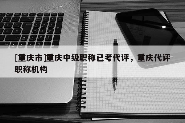 [重慶市]重慶中級(jí)職稱已考代評(píng)，重慶代評(píng)職稱機(jī)構(gòu)