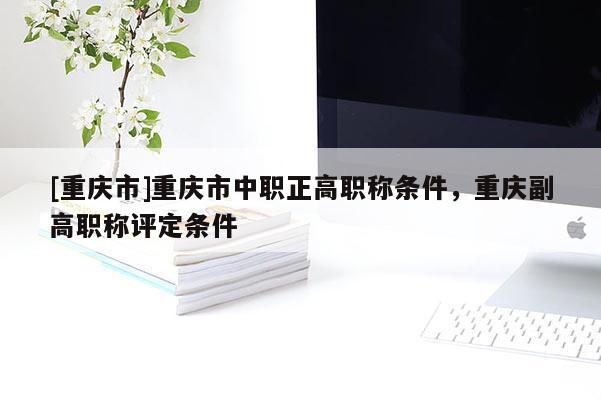 [重慶市]重慶市中職正高職稱條件，重慶副高職稱評定條件