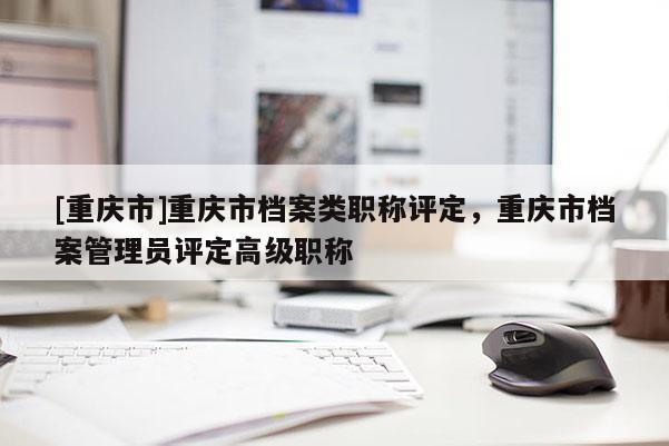 [重慶市]重慶市檔案類職稱評定，重慶市檔案管理員評定高級職稱