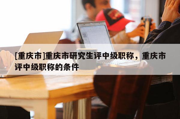 [重慶市]重慶市研究生評中級職稱，重慶市評中級職稱的條件