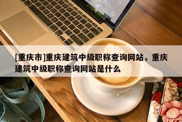[重慶市]重慶建筑中級(jí)職稱查詢網(wǎng)站，重慶建筑中級(jí)職稱查詢網(wǎng)站是什么