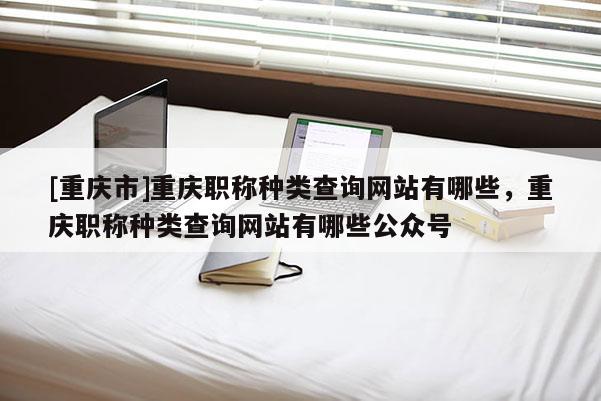 [重慶市]重慶職稱種類查詢網(wǎng)站有哪些，重慶職稱種類查詢網(wǎng)站有哪些公眾號(hào)