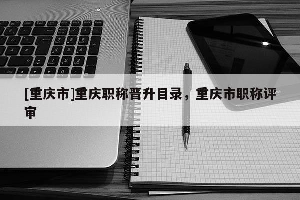 [重慶市]重慶職稱晉升目錄，重慶市職稱評審