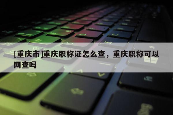 [重慶市]重慶職稱證怎么查，重慶職稱可以網(wǎng)查嗎