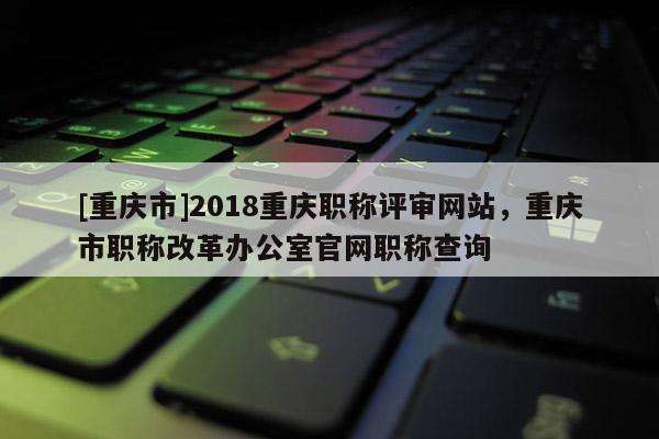 [重慶市]2018重慶職稱評審網站，重慶市職稱改革辦公室官網職稱查詢
