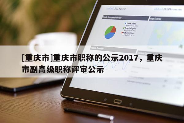 [重慶市]重慶市職稱的公示2017，重慶市副高級職稱評審公示