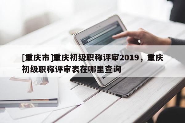 [重慶市]重慶初級職稱評審2019，重慶初級職稱評審表在哪里查詢