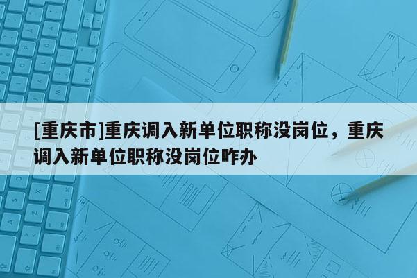 [重慶市]重慶調入新單位職稱沒崗位，重慶調入新單位職稱沒崗位咋辦
