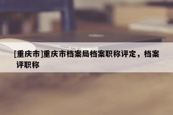 [重慶市]重慶市檔案局檔案職稱評定，檔案 評職稱