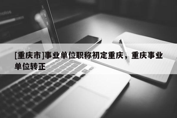 [重慶市]事業單位職稱初定重慶，重慶事業單位轉正