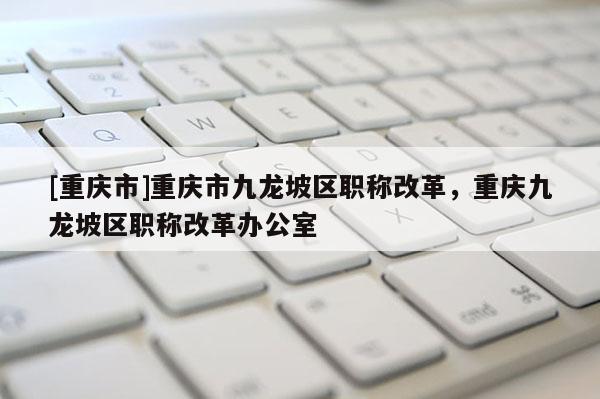 [重慶市]重慶市九龍坡區職稱改革，重慶九龍坡區職稱改革辦公室