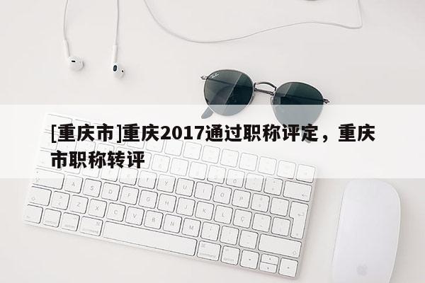[重慶市]重慶2017通過職稱評(píng)定，重慶市職稱轉(zhuǎn)評(píng)