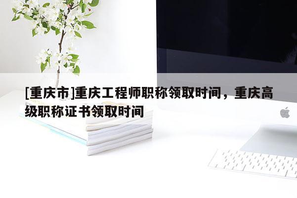 [重慶市]重慶工程師職稱領(lǐng)取時間，重慶高級職稱證書領(lǐng)取時間