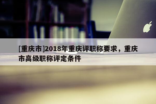 [重慶市]2018年重慶評職稱要求，重慶市高級職稱評定條件