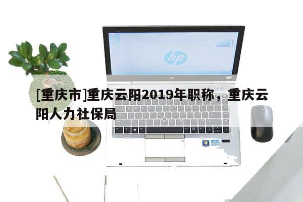 [重慶市]重慶云陽2019年職稱，重慶云陽人力社保局