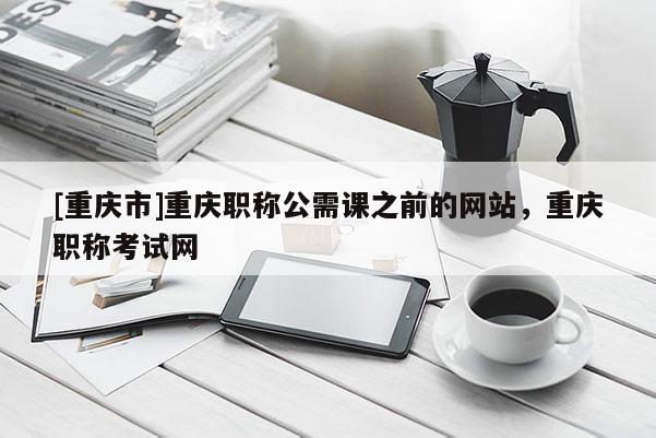 [重慶市]重慶職稱公需課之前的網站，重慶職稱考試網