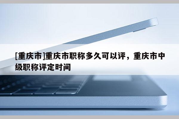 [重慶市]重慶市職稱多久可以評，重慶市中級職稱評定時間