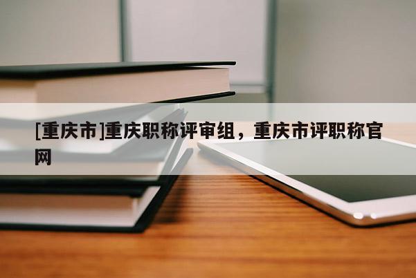[重慶市]重慶職稱評審組，重慶市評職稱官網