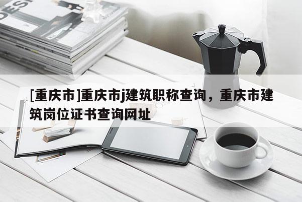 [重慶市]重慶市j建筑職稱查詢，重慶市建筑崗位證書查詢網址